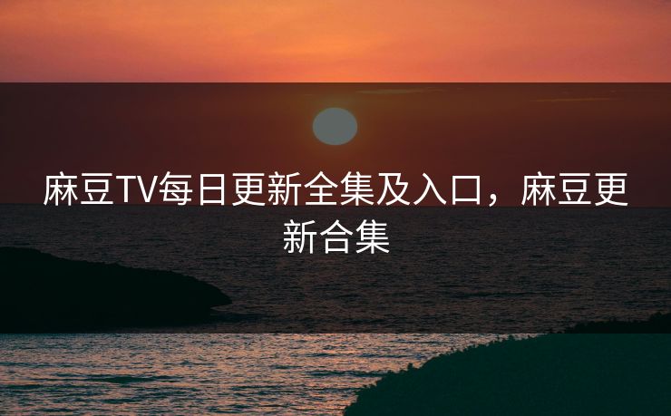 麻豆TV每日更新全集及入口，麻豆更新合集