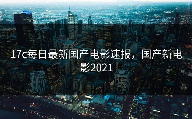 17c每日最新国产电影速报,国产新电影2021 17c每日最新国产电影速报,国产新电影2021