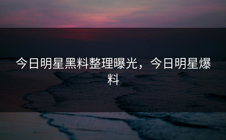 今日明星黑料整理曝光,今日明星爆料 今日明星黑料整理曝光,今日明星爆料