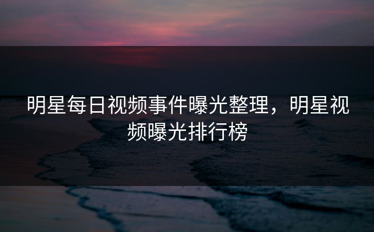 明星每日视频事件曝光整理，明星视频曝光排行榜