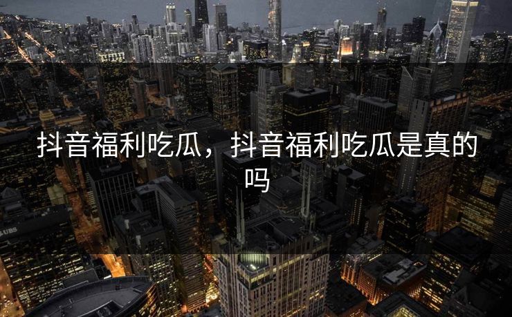 抖音福利吃瓜,抖音福利吃瓜是真的吗 抖音福利吃瓜,抖音福利吃瓜是真的吗