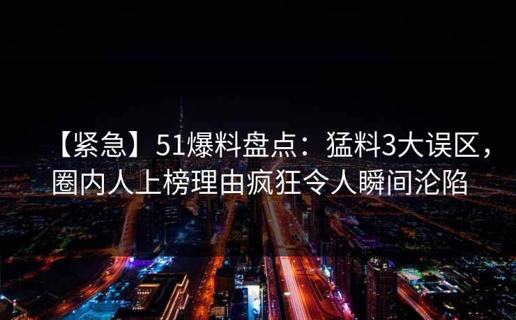 【紧急】51爆料盘点:猛料3大误区,圈内人上榜理由疯狂令人瞬间沦陷 【紧急】51爆料盘点:猛料3大误区,圈内人上榜理由疯狂令人瞬间沦陷