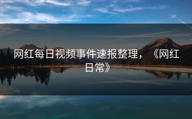 网红每日视频事件速报整理,《网红日常》 网红每日视频事件速报整理,《网红日常》
