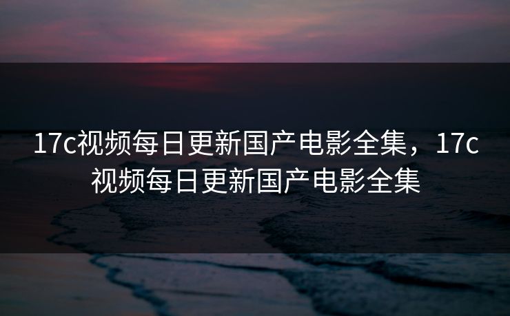 17c视频每日更新国产电影全集，17c视频每日更新国产电影全集