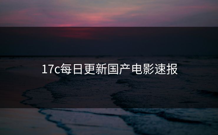 17c每日更新国产电影速报 17c每日更新国产电影速报