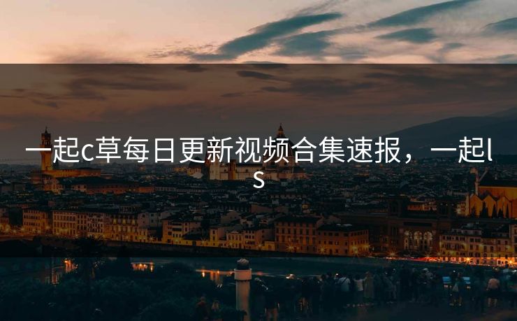 一起c草每日更新视频合集速报,一起ls 一起c草每日更新视频合集速报,一起ls
