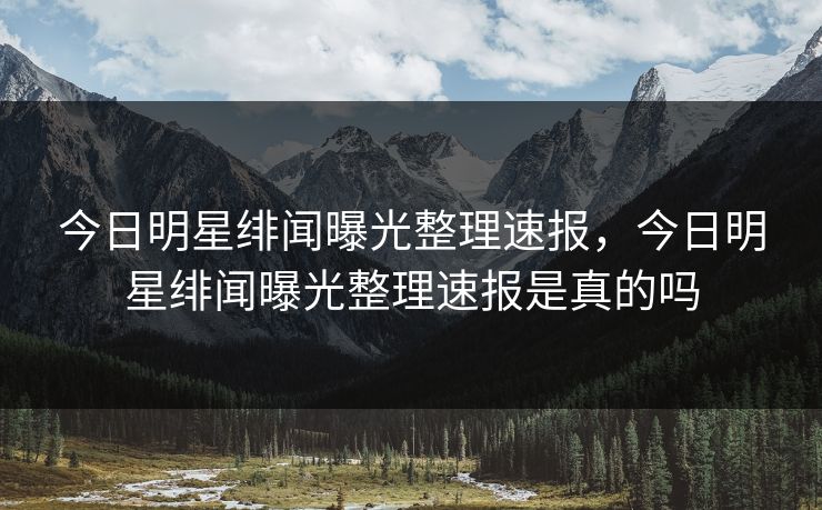 今日明星绯闻曝光整理速报，今日明星绯闻曝光整理速报是真的吗
