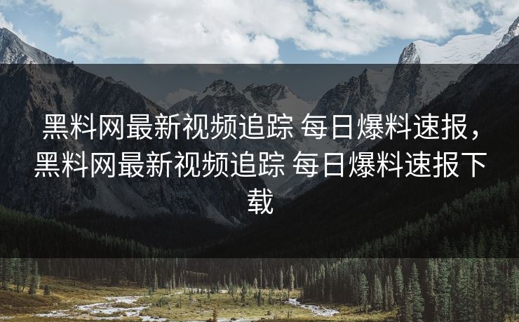 黑料网最新视频追踪 每日爆料速报，黑料网最新视频追踪 每日爆料速报下载