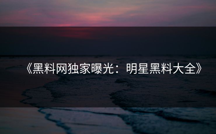 《黑料网独家曝光：明星黑料大全》