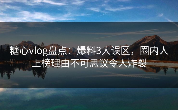 糖心vlog盘点：爆料3大误区，圈内人上榜理由不可思议令人炸裂