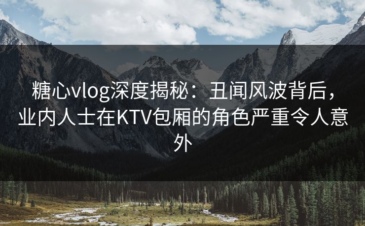 糖心vlog深度揭秘：丑闻风波背后，业内人士在KTV包厢的角色严重令人意外