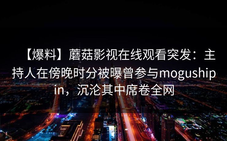 【爆料】蘑菇影视在线观看突发：主持人在傍晚时分被曝曾参与mogushipin，沉沦其中席卷全网