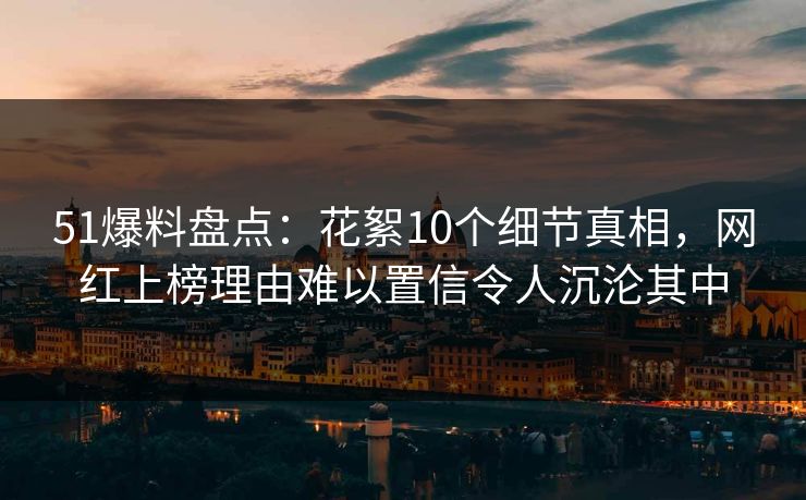 51爆料盘点：花絮10个细节真相，网红上榜理由难以置信令人沉沦其中
