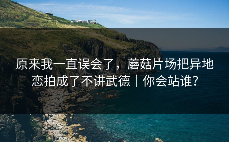 原来我一直误会了,蘑菇片场把异地恋拍成了不讲武德|你会站谁? 原来我一直误会了,蘑菇片场把异地恋拍成了不讲武德|你会站谁?
