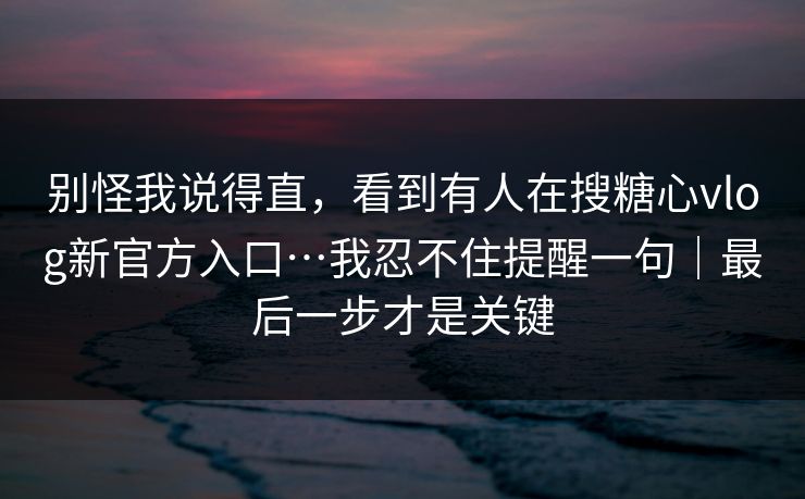别怪我说得直,看到有人在搜糖心vlog新官方入口…我忍不住提醒一句|最后一步才是关键 别怪我说得直,看到有人在搜糖心vlog新官方入口…我忍不住提醒一句|最后一步才是关键