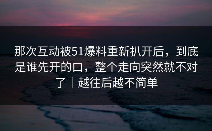 那次互动被51爆料重新扒开后,到底是谁先开的口,整个走向突然就不对了|越往后越不简单 那次互动被51爆料重新扒开后,到底是谁先开的口,整个走向突然就不对了|越往后越不简单
