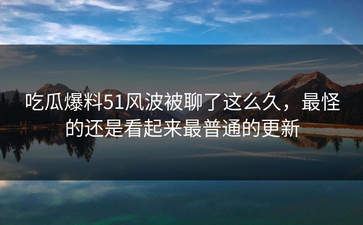 吃瓜爆料51风波被聊了这么久，最怪的还是看起来最普通的更新