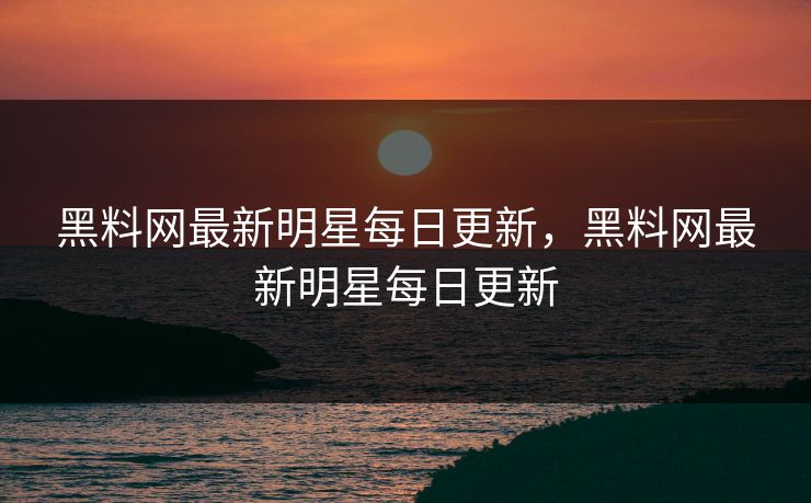 黑料网最新明星每日更新，黑料网最新明星每日更新