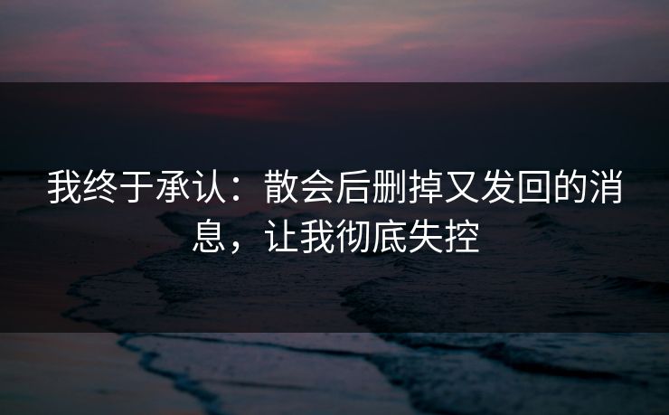 我终于承认:散会后删掉又发回的消息,让我彻底失控 我终于承认:散会后删掉又发回的消息,让我彻底失控