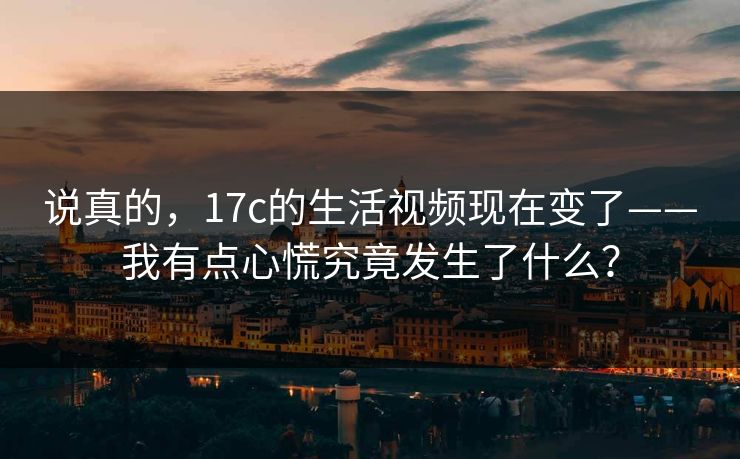 说真的,17c的生活视频现在变了——我有点心慌究竟发生了什么? 说真的,17c的生活视频现在变了——我有点心慌究竟发生了什么?