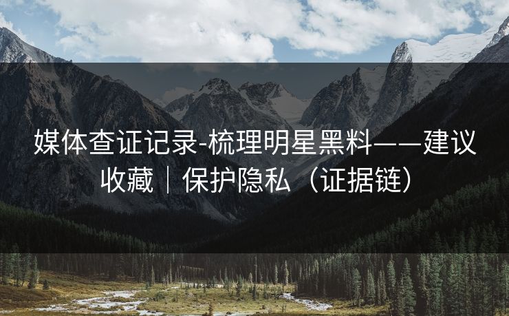 媒体查证记录-梳理明星黑料——建议收藏|保护隐私(证据链) 媒体查证记录-梳理明星黑料——建议收藏|保护隐私(证据链)