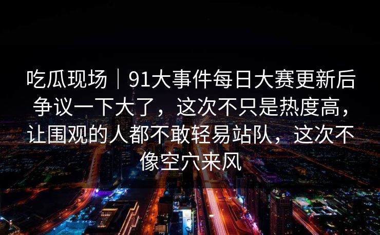 吃瓜现场|91大事件每日大赛更新后争议一下大了,这次不只是热度高,让围观的人都不敢轻易站队,这次不像空穴来风 吃瓜现场|91大事件每日大赛更新后争议一下大了,这次不只是热度高,让围观的人都不敢轻易站队,这次不像空穴来风