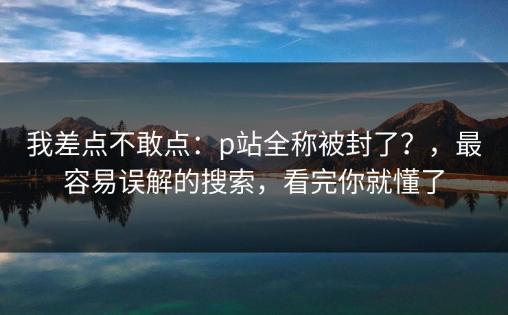 我差点不敢点：p站全称被封了？，最容易误解的搜索，看完你就懂了