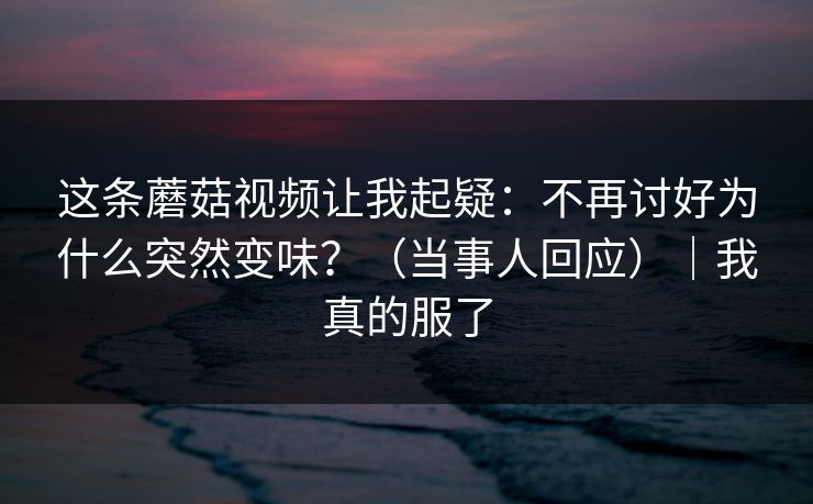 这条蘑菇视频让我起疑:不再讨好为什么突然变味?(当事人回应)|我真的服了 这条蘑菇视频让我起疑:不再讨好为什么突然变味?(当事人回应)|我真的服了
