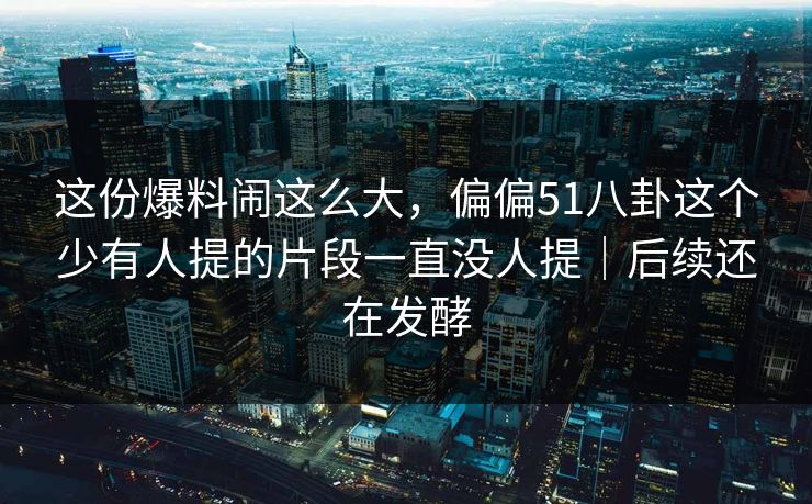 这份爆料闹这么大,偏偏51八卦这个少有人提的片段一直没人提|后续还在发酵 这份爆料闹这么大,偏偏51八卦这个少有人提的片段一直没人提|后续还在发酵