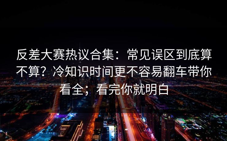 反差大赛热议合集:常见误区到底算不算?冷知识时间更不容易翻车带你看全;看完你就明白 反差大赛热议合集:常见误区到底算不算?冷知识时间更不容易翻车带你看全;看完你就明白