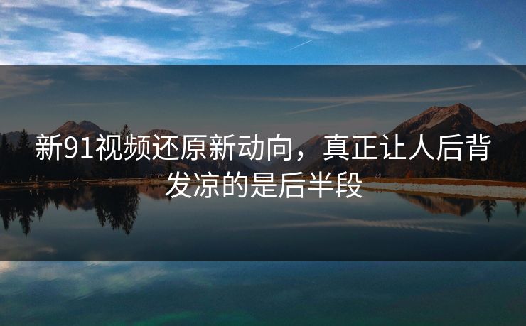 新91视频还原新动向,真正让人后背发凉的是后半段 新91视频还原新动向,真正让人后背发凉的是后半段