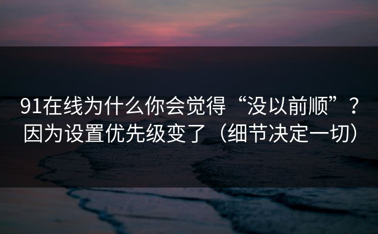 91在线为什么你会觉得“没以前顺”?因为设置优先级变了(细节决定一切) 91在线为什么你会觉得“没以前顺”?因为设置优先级变了(细节决定一切)