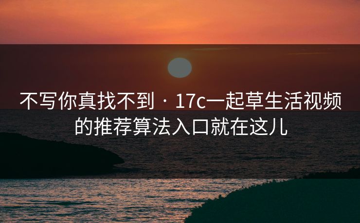 不写你真找不到 · 17c一起草生活视频的推荐算法入口就在这儿 不写你真找不到 · 17c一起草生活视频的推荐算法入口就在这儿