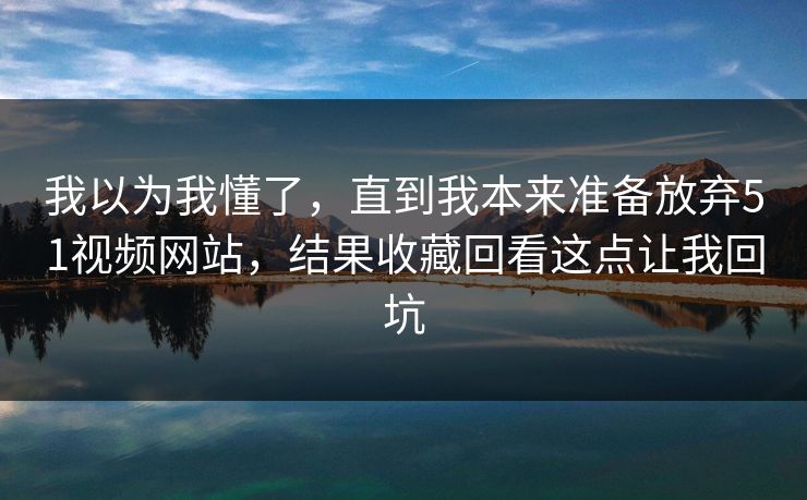 我以为我懂了,直到我本来准备放弃51视频网站,结果收藏回看这点让我回坑 我以为我懂了,直到我本来准备放弃51视频网站,结果收藏回看这点让我回坑