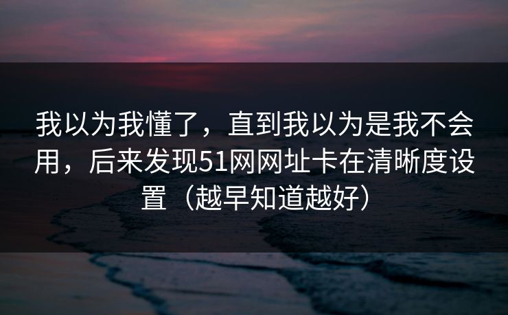 我以为我懂了,直到我以为是我不会用,后来发现51网网址卡在清晰度设置(越早知道越好) 我以为我懂了,直到我以为是我不会用,后来发现51网网址卡在清晰度设置(越早知道越好)
