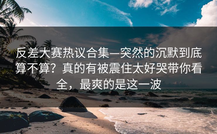 反差大赛热议合集—突然的沉默到底算不算?真的有被震住太好哭带你看全,最爽的是这一波 反差大赛热议合集—突然的沉默到底算不算?真的有被震住太好哭带你看全,最爽的是这一波