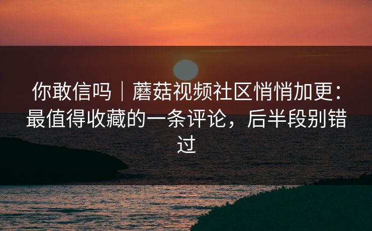 你敢信吗｜蘑菇视频社区悄悄加更：最值得收藏的一条评论，后半段别错过