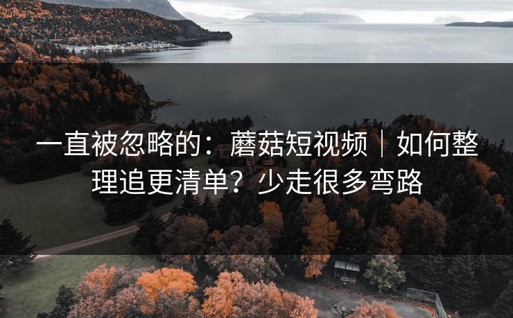 一直被忽略的:蘑菇短视频|如何整理追更清单?少走很多弯路 一直被忽略的:蘑菇短视频|如何整理追更清单?少走很多弯路